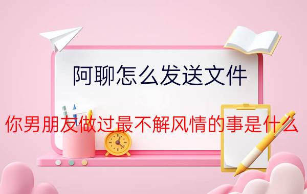 阿聊怎么发送文件 你男朋友做过最不解风情的事是什么？